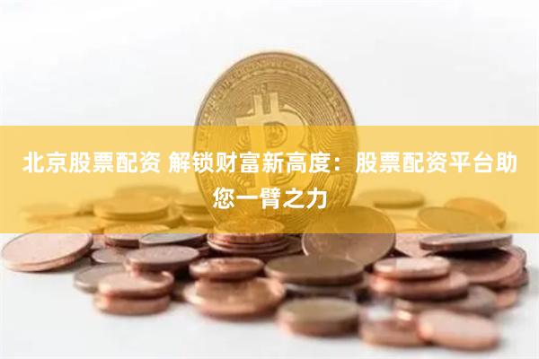 北京股票配资 解锁财富新高度：股票配资平台助您一臂之力