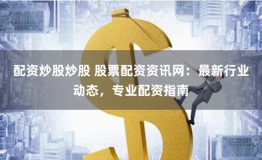 配资炒股炒股 股票配资资讯网：最新行业动态，专业配资指南