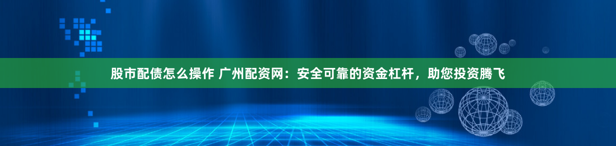 股市配债怎么操作 广州配资网：安全可靠的资金杠杆，助您投资腾飞