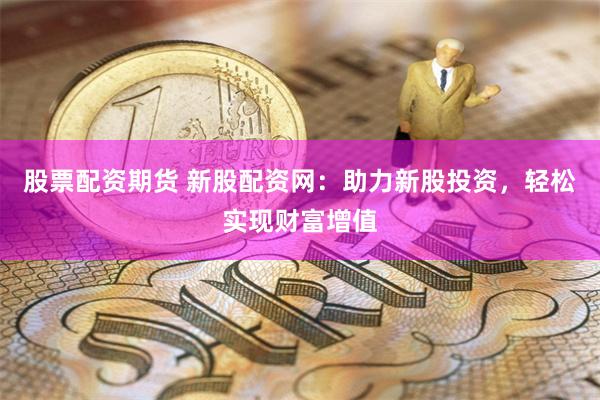 股票配资期货 新股配资网：助力新股投资，轻松实现财富增值