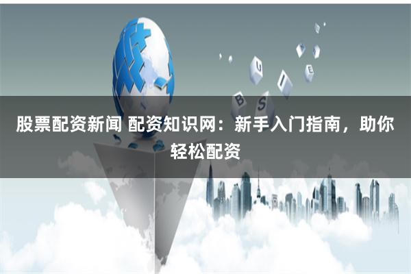 股票配资新闻 配资知识网：新手入门指南，助你轻松配资
