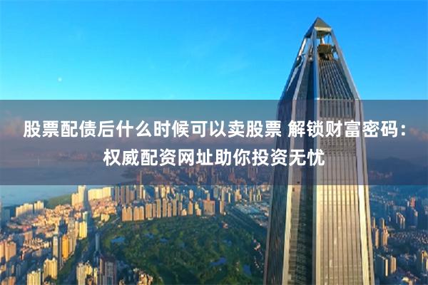 股票配债后什么时候可以卖股票 解锁财富密码：权威配资网址助你投资无忧