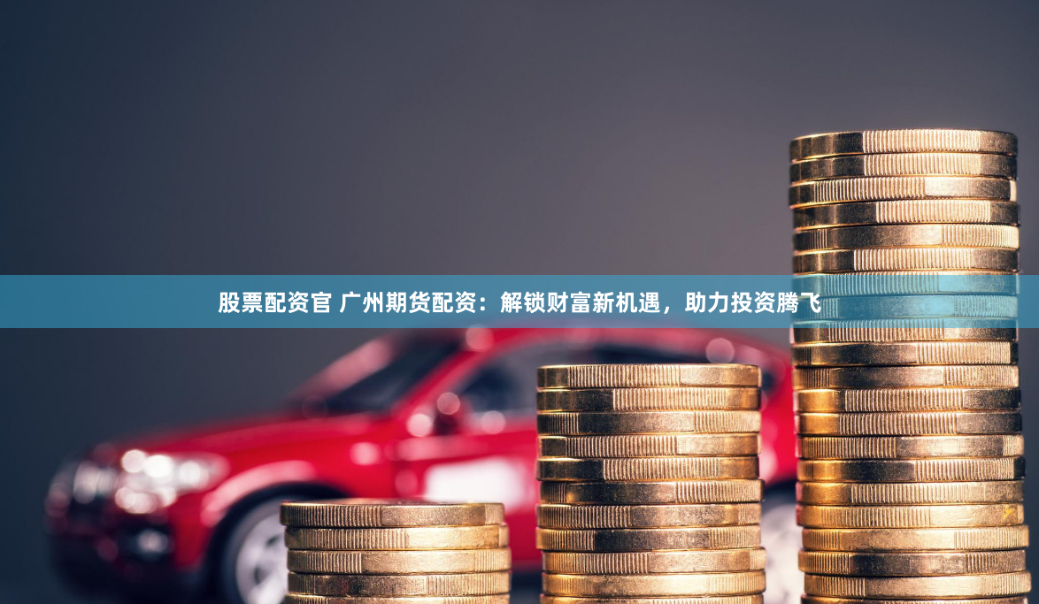 股票配资官 广州期货配资：解锁财富新机遇，助力投资腾飞
