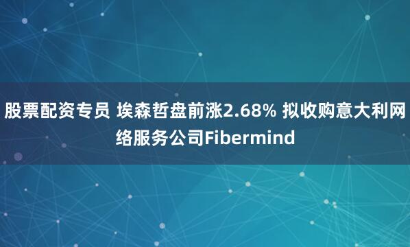 股票配资专员 埃森哲盘前涨2.68% 拟收购意大利网络服务公司Fibermind