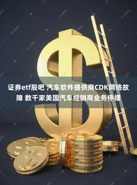 证券etf股吧 汽车软件提供商CDK网络故障 数千家美国汽车经销商业务停摆