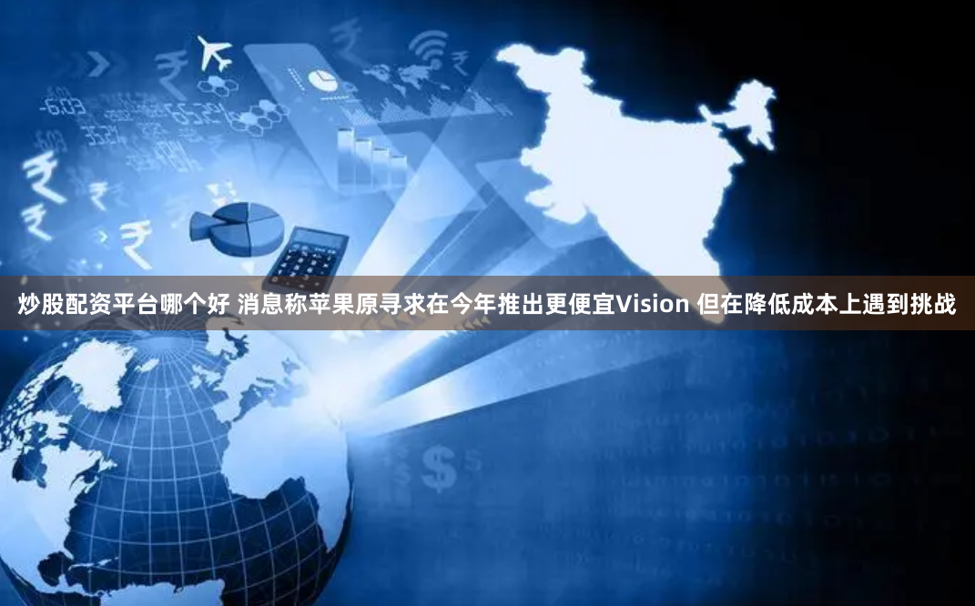 炒股配资平台哪个好 消息称苹果原寻求在今年推出更便宜Vision 但在降低成本上遇到挑战