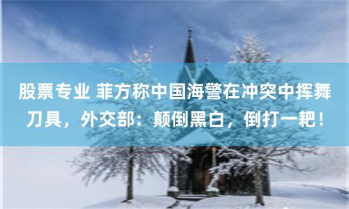 股票专业 菲方称中国海警在冲突中挥舞刀具，外交部：颠倒黑白，倒打一耙！