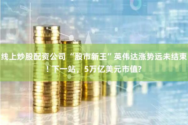 线上炒股配资公司 “股市新王”英伟达涨势远未结束! 下一站，5万亿美元市值?