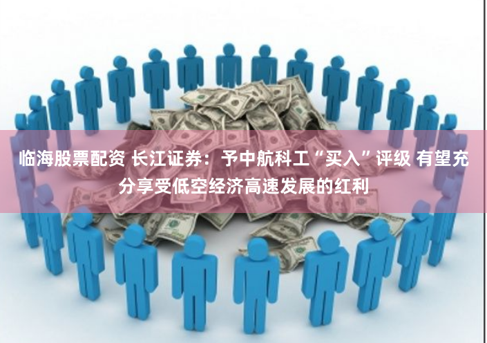 临海股票配资 长江证券：予中航科工“买入”评级 有望充分享受低空经济高速发展的红利
