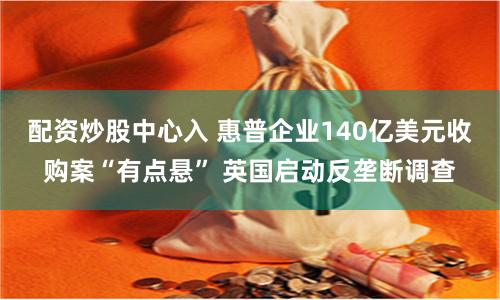 配资炒股中心入 惠普企业140亿美元收购案“有点悬” 英国启动反垄断调查