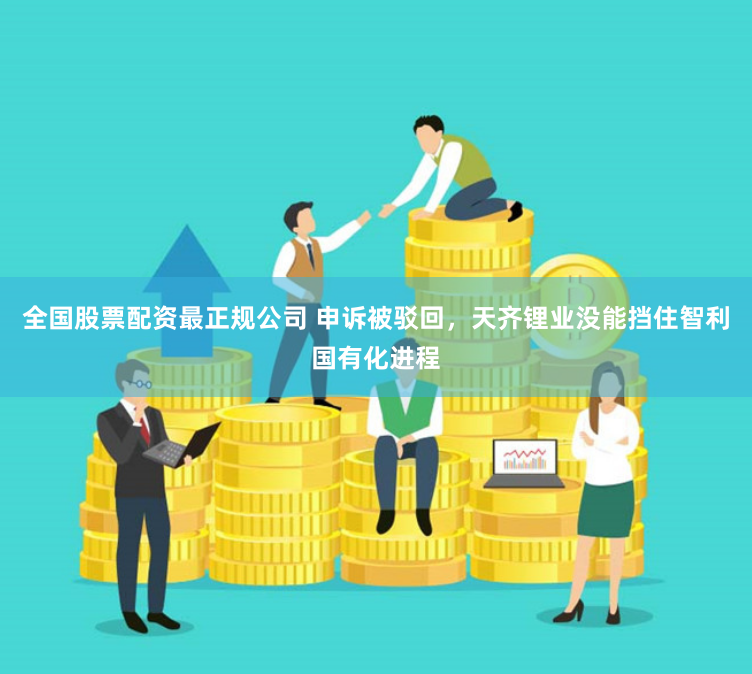 全国股票配资最正规公司 申诉被驳回，天齐锂业没能挡住智利国有化进程
