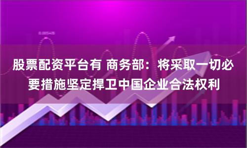 股票配资平台有 商务部：将采取一切必要措施坚定捍卫中国企业合法权利