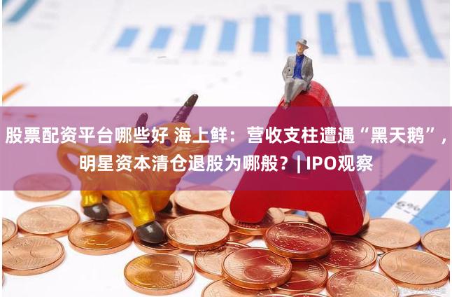 股票配资平台哪些好 海上鲜：营收支柱遭遇“黑天鹅”，明星资本清仓退股为哪般？| IPO观察