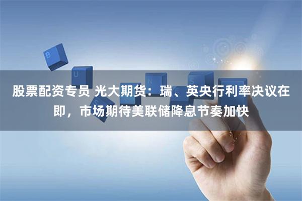 股票配资专员 光大期货：瑞、英央行利率决议在即，市场期待美联储降息节奏加快