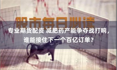 专业期货配资 减肥药产能争夺战打响，谁能接住下一个百亿订单？