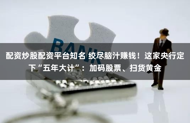 配资炒股配资平台知名 绞尽脑汁赚钱！这家央行定下“五年大计”：加码股票、扫货黄金