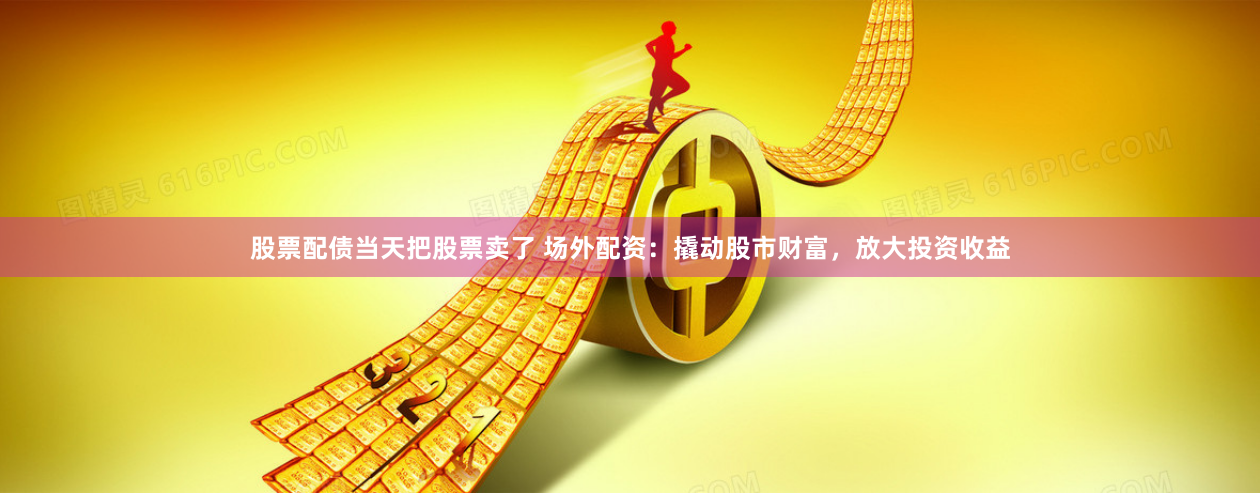 股票配债当天把股票卖了 场外配资：撬动股市财富，放大投资收益