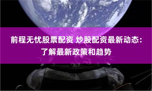 前程无忧股票配资 炒股配资最新动态：了解最新政策和趋势