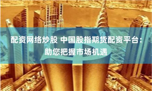 配资网络炒股 中国股指期货配资平台：助您把握市场机遇