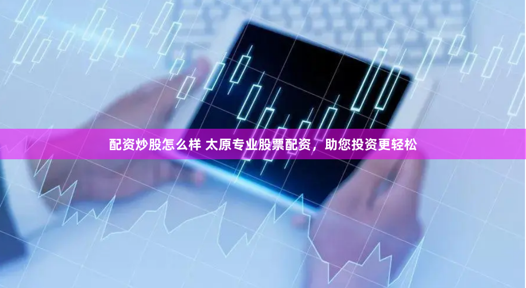 配资炒股怎么样 太原专业股票配资，助您投资更轻松