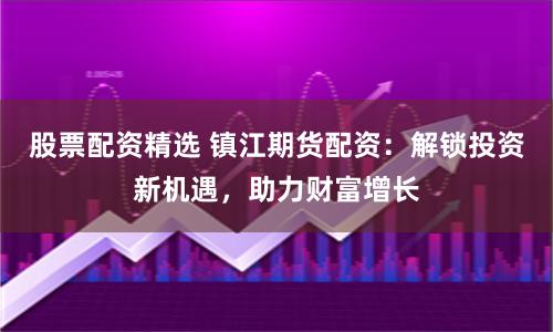 股票配资精选 镇江期货配资：解锁投资新机遇，助力财富增长