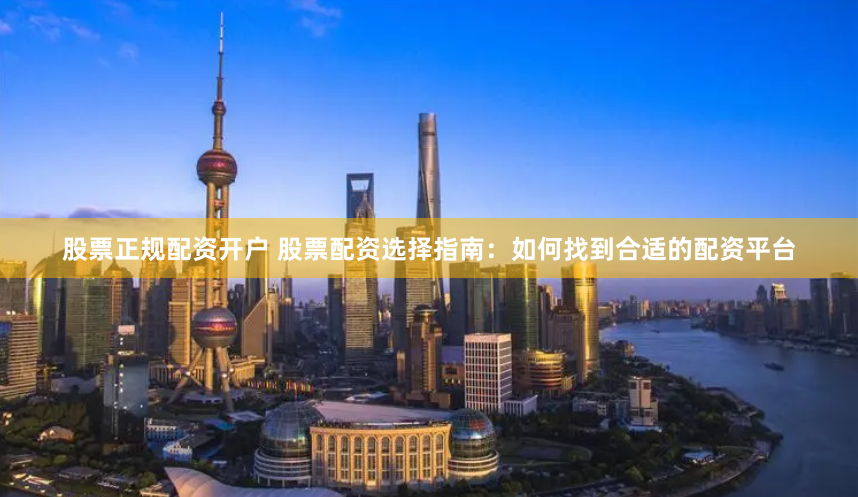 股票正规配资开户 股票配资选择指南：如何找到合适的配资平台