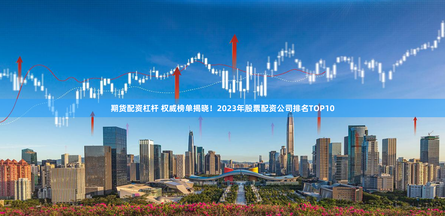 期货配资杠杆 权威榜单揭晓！2023年股票配资公司排名TOP10